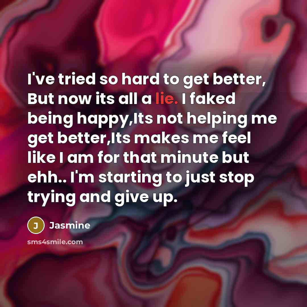 “I've tried so hard to get better, But now its all a lie. I faked being happy,Its not helping me get better,Its makes me feel like I am for that minute but ehh.. I'm starting to just stop trying and give up.” quote by Jasmine
