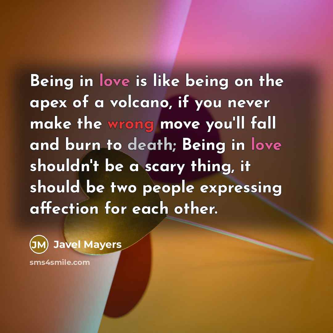 “Being in love is like being on the apex of a volcano, if you never make the wrong move you'll fall and burn to death; Being in love shouldn't be a scary thing, it should be two people expressing affection for each other.” quote by Javel Mayers