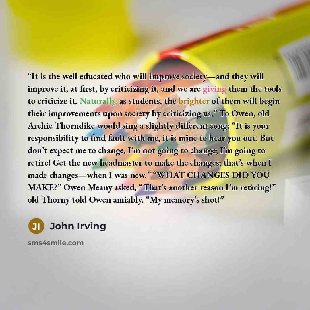“It is the well educated who will improve society—and they will improve it, at first, by criticizing it, and we are giving them the tools to criticize it. Naturally, as students, the brighter of them will begin their improvements upon society by criticizing us.” To Owen, old Archie Thorndike would…” quote by John Irving