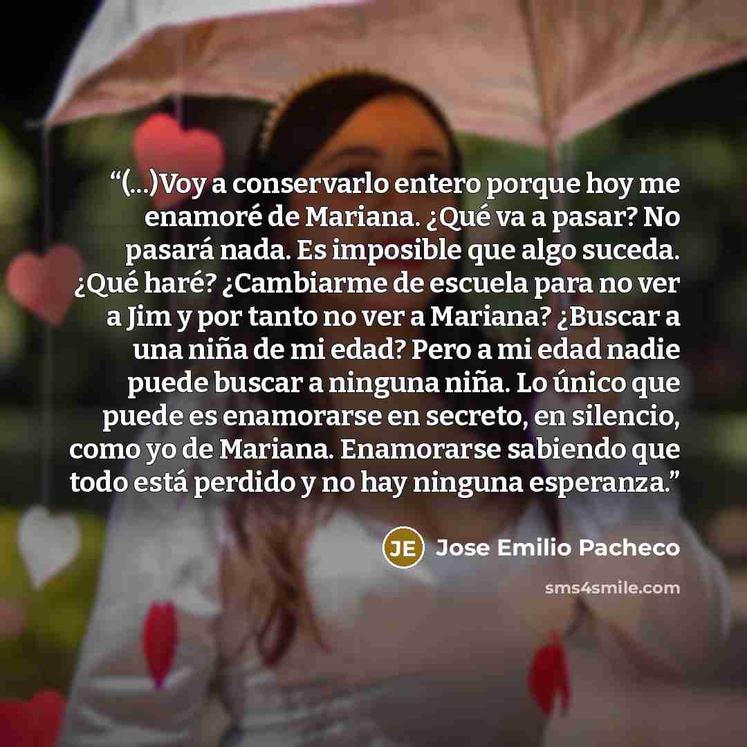 “(...)Voy a conservarlo entero porque hoy me enamoré de Mariana. ¿Qué va a pasar? No pasará nada. Es imposible que algo suceda. ¿Qué haré? ¿Cambiarme de escuela para no ver a Jim y por tanto no ver a Mariana? ¿Buscar a una niña de mi edad? Pero a mi edad nadie puede buscar a ninguna niña. Lo único…” quote by José Emilio Pacheco