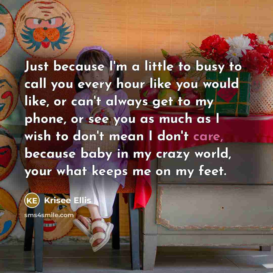“Just because I'm a little to busy to call you every hour like you would like, or can't always get to my phone, or see you as much as I wish to don't mean I don't care, because baby in my crazy world, your what keeps me on my feet.” quote by Krisee Ellis