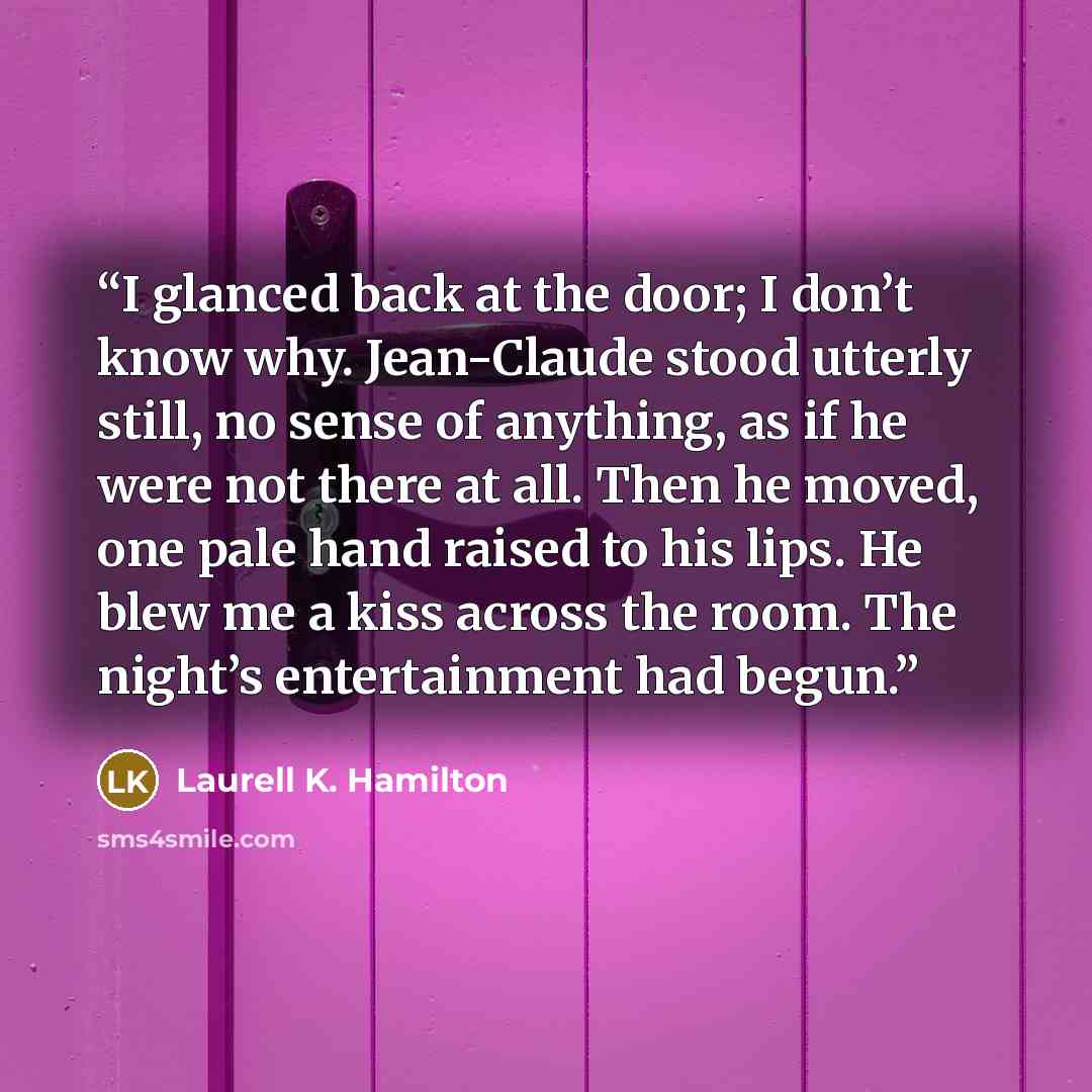 “I glanced back at the door; I don’t know why. Jean-Claude stood utterly still, no sense of anything, as if he were not there at all. Then he moved, one pale hand raised to his lips. He blew me a kiss across the room. The night’s entertainment had begun.” quote by Laurell K. Hamilton