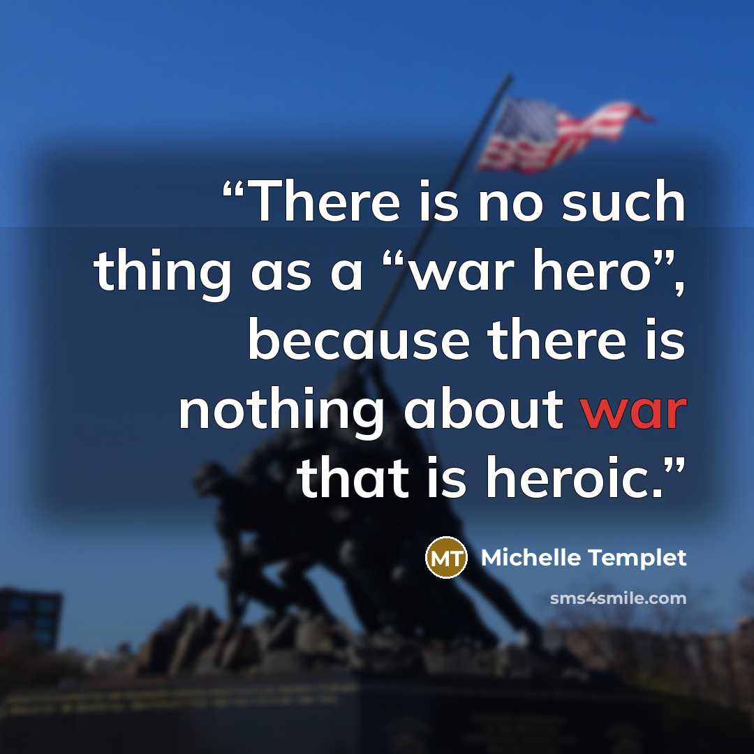“There is no such thing as a “war hero”, because there is nothing about war that is heroic.” quote by Michelle Templet