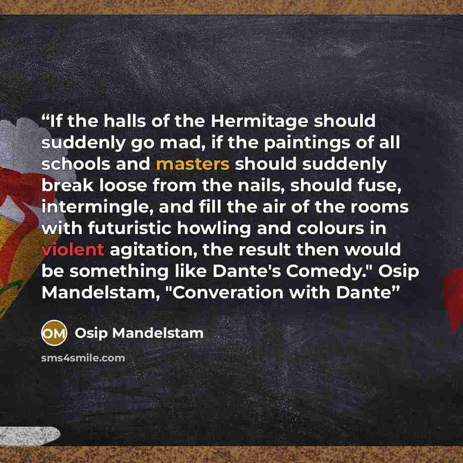“If the halls of the Hermitage should suddenly go mad, if the paintings of all schools and masters should suddenly break loose from the nails, should fuse, intermingle, and fill the air of the rooms with futuristic howling and colours in violent agitation, the result then would be something like…” quote by Osip Mandelstam