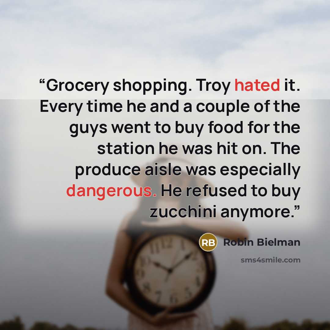 “Grocery shopping. Troy hated it. Every time he and a couple of the guys went to buy food for the station he was hit on. The produce aisle was especially dangerous. He refused to buy zucchini anymore.” quote by Robin Bielman