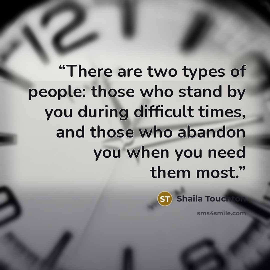 “There are two types of people: those who stand by you during difficult times, and those who abandon you when you need them most.” quote by Shaila Touchton
