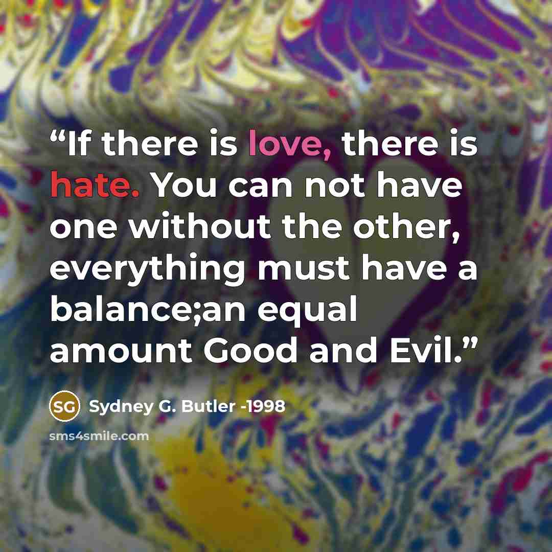 “If there is love, there is hate. You can not have one without the other, everything must have a balance;an equal amount Good and Evil.” quote by Sydney G. Butler -1998