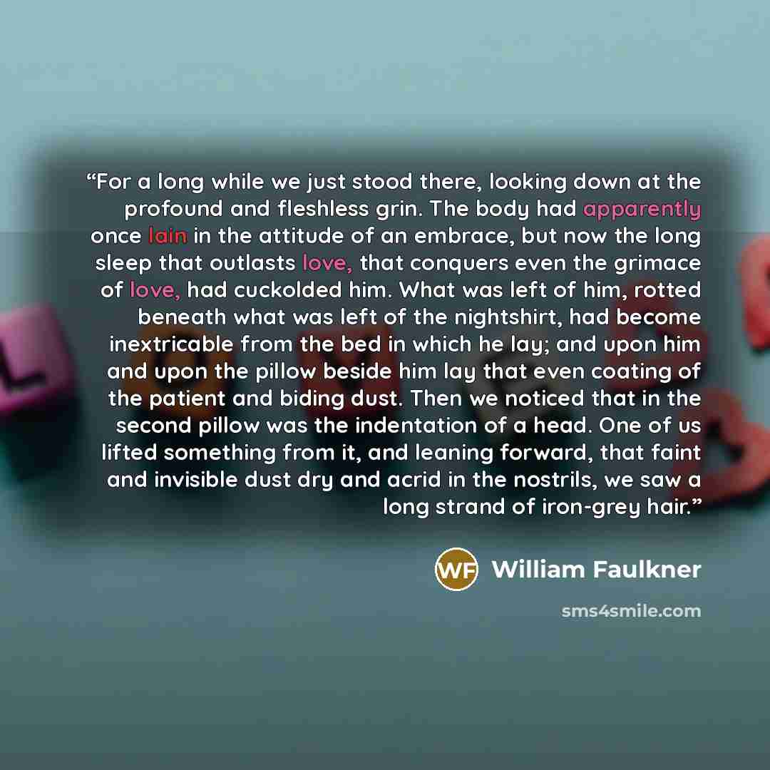 “For a long while we just stood there, looking down at the profound and fleshless grin. The body had apparently once lain in the attitude of an embrace, but now the long sleep that outlasts love, that conquers even the grimace of love, had cuckolded him. What was left of him, rotted beneath what…” quote by William Faulkner