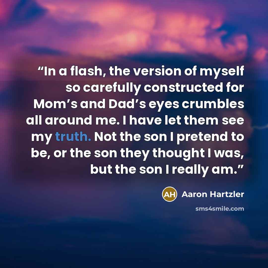 “In a flash, the version of myself so carefully constructed for Mom’s and Dad’s eyes crumbles all around me. I have let them see my truth. Not the son I pretend to be, or the son they thought I was, but the son I really am.” quote by Aaron Hartzler