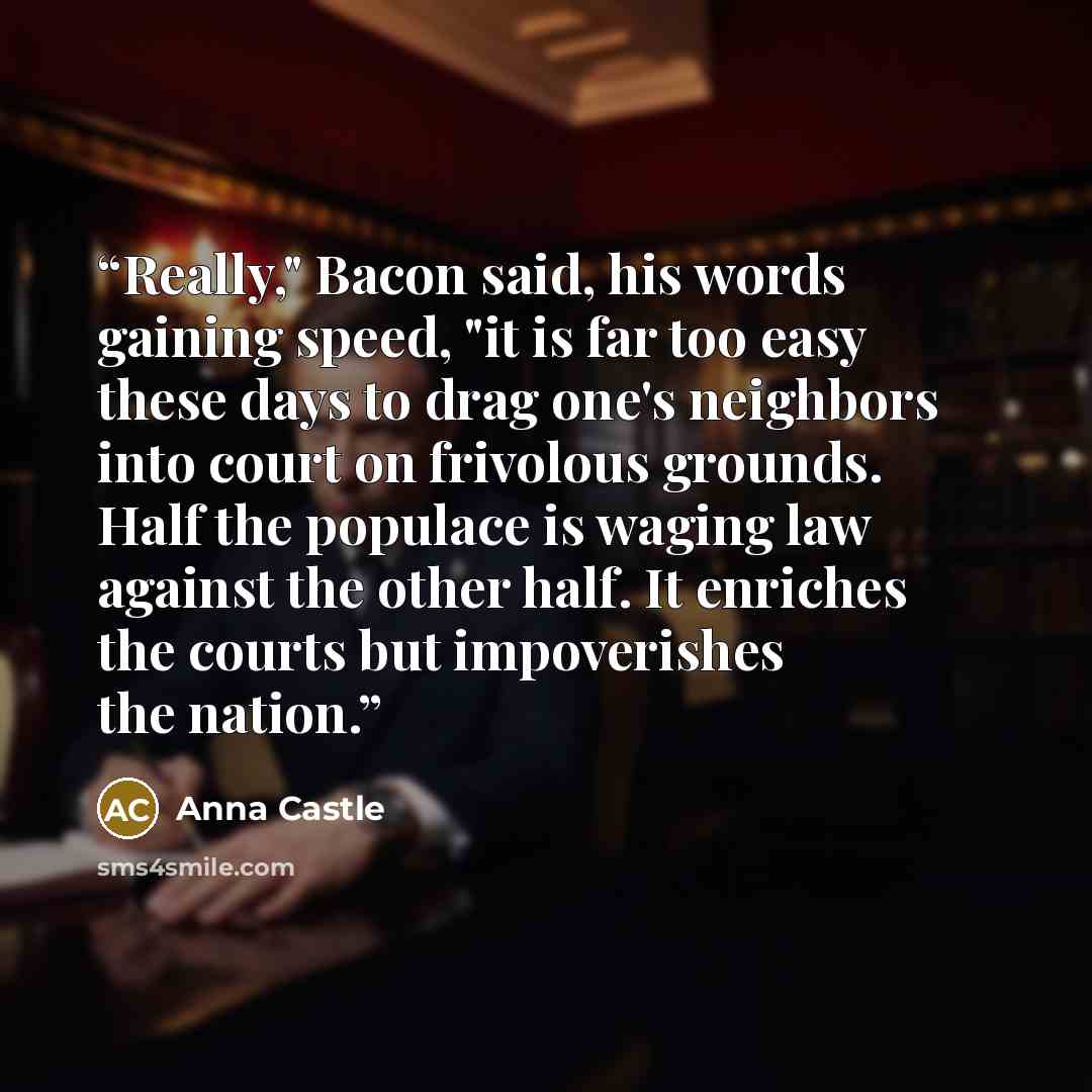 “Really," Bacon said, his words gaining speed, "it is far too easy these days to drag one's neighbors into court on frivolous grounds. Half the populace is waging law against the other half. It enriches the courts but impoverishes the nation.” quote by Anna Castle