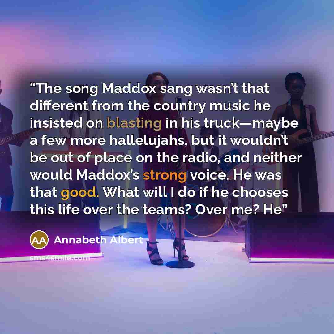 “The song Maddox sang wasn’t that different from the country music he insisted on blasting in his truck—maybe a few more hallelujahs, but it wouldn’t be out of place on the radio, and neither would Maddox’s strong voice. He was that good. What will I do if he chooses this life over the teams? Over…” quote by Annabeth Albert