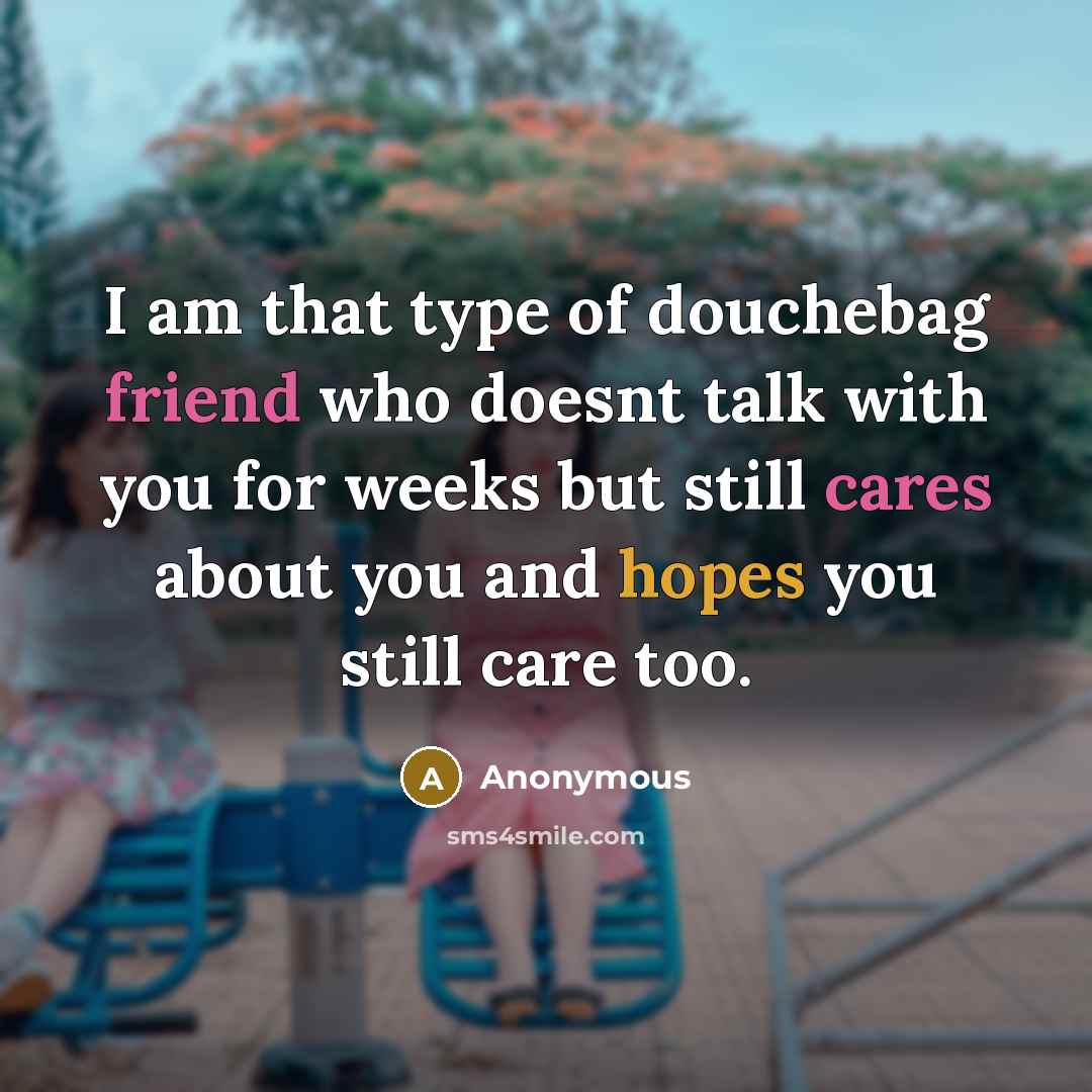 “I am that type of douchebag friend who doesnt talk with you for weeks but still cares about you and hopes you still care too.” quote by Anonymous
