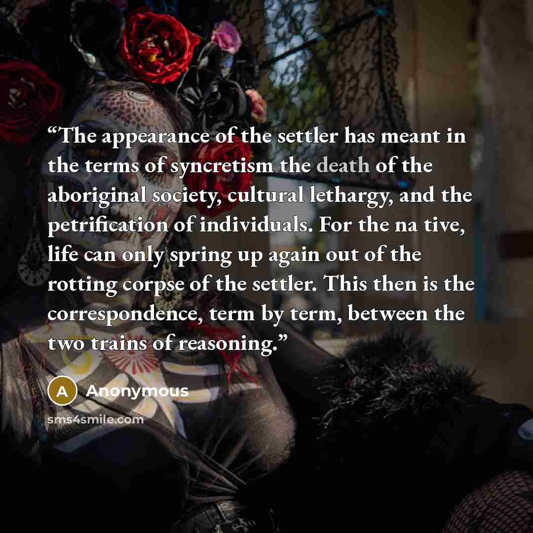 “The appearance of the settler has meant in the terms of syncretism the death of the aboriginal society, cultural lethargy, and the petrification of individuals. For the na­ tive, life can only spring up again out of the rotting corpse of the settler. This then is the correspondence, term by term…” quote by Anonymous