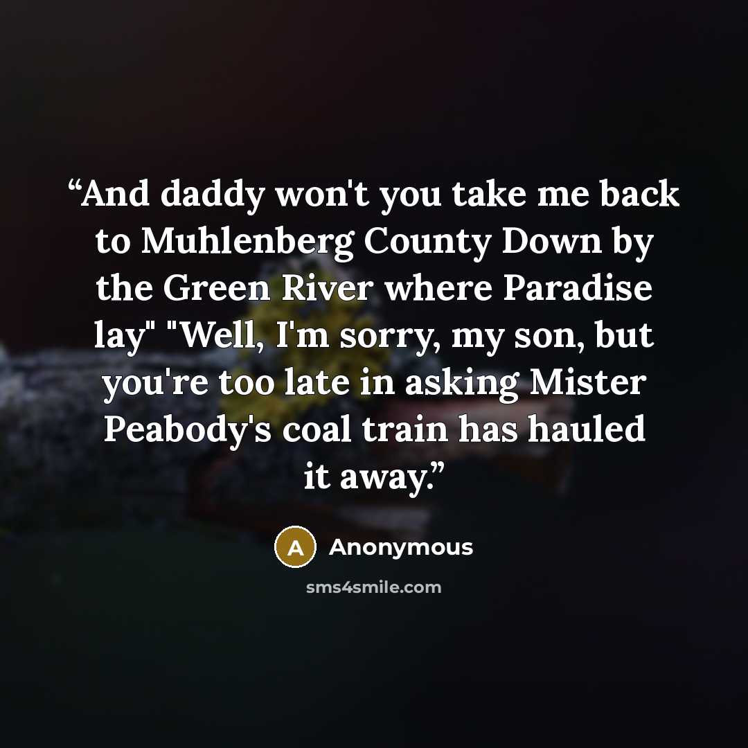 “And daddy won't you take me back to Muhlenberg County Down by the Green River where Paradise lay" "Well, I'm sorry, my son, but you're too late in asking Mister Peabody's coal train has hauled it away.” quote by Anonymous