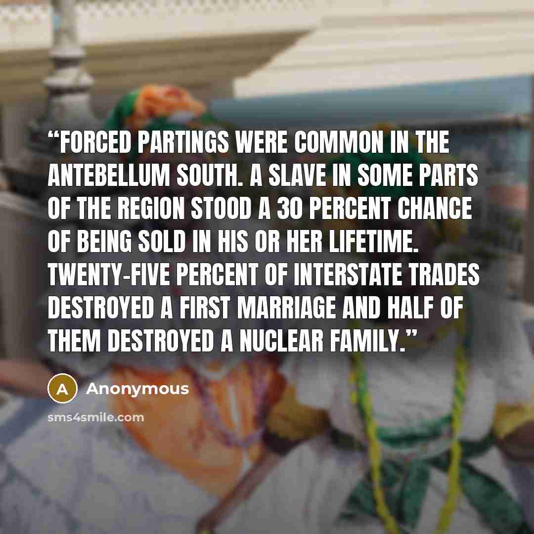 “Forced partings were common in the antebellum South. A slave in some parts of the region stood a 30 percent chance of being sold in his or her lifetime. Twenty-five percent of interstate trades destroyed a first marriage and half of them destroyed a nuclear family.” quote by Anonymous