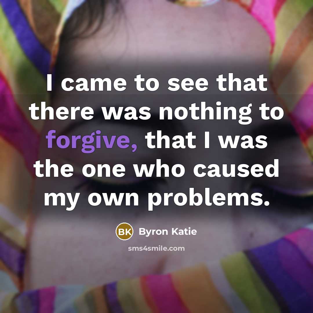 “I came to see that there was nothing to forgive, that I was the one who caused my own problems.” quote by Byron Katie