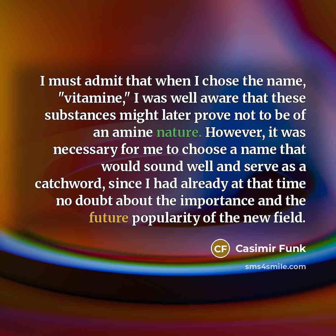 “I must admit that when I chose the name, "vitamine," I was well aware that these substances might later prove not to be of an amine nature. However, it was necessary for me to choose a name that would sound well and serve as a catchword, since I had already at that time no doubt about the…” quote by Casimir Funk