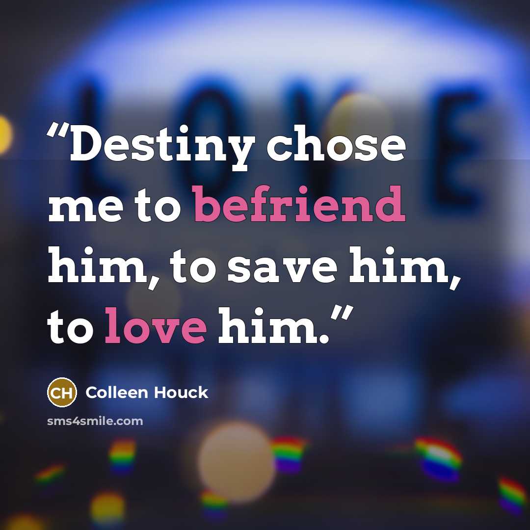 “Destiny chose me to befriend him, to save him, to love him.” quote by Colleen Houck