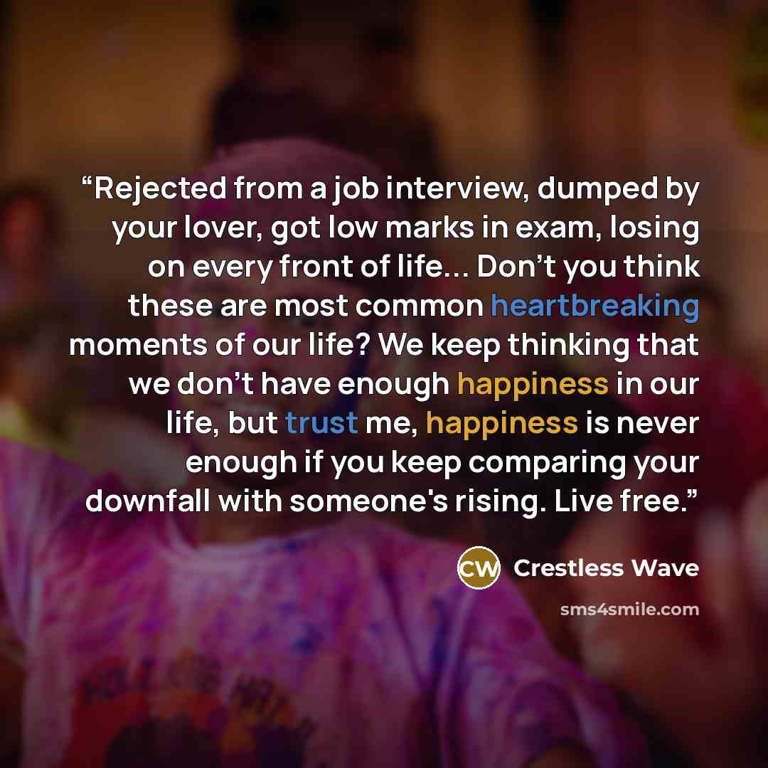 “Rejected from a job interview, dumped by your lover, got low marks in exam, losing on every front of life... Don't you think these are most common heartbreaking moments of our life? We keep thinking that we don't have enough happiness in our life, but trust me, happiness is never enough if you…” quote by Crestless Wave