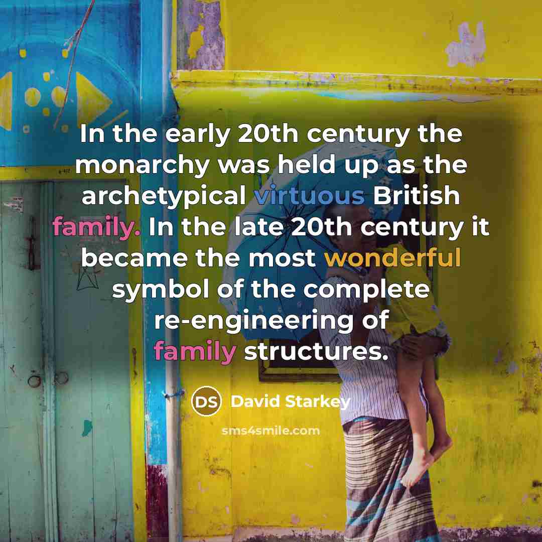 “In the early 20th century the monarchy was held up as the archetypical virtuous British family. In the late 20th century it became the most wonderful symbol of the complete re-engineering of family structures.” quote by David Starkey