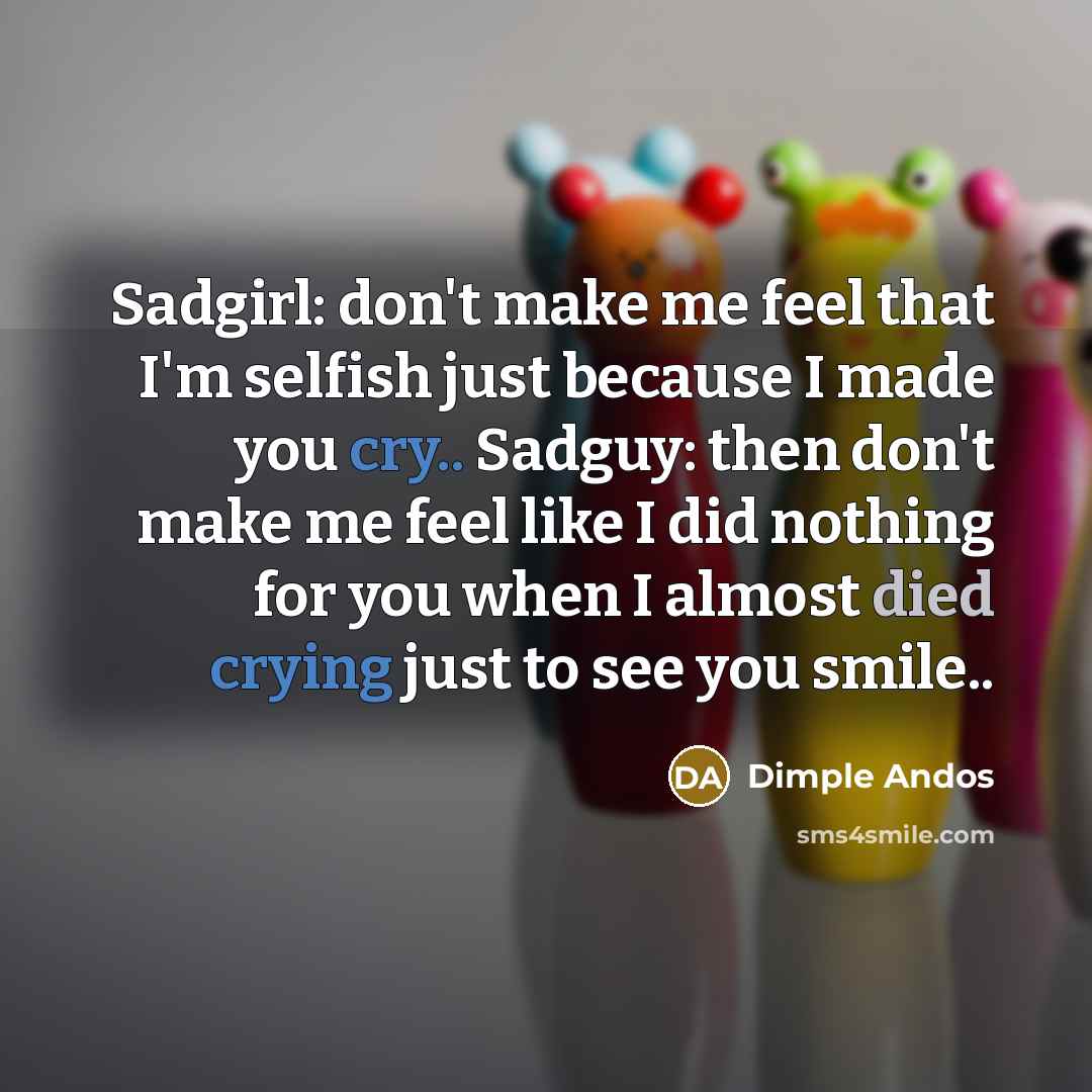 “Sadgirl: don't make me feel that I'm selfish just because I made you cry.. Sadguy: then don't make me feel like I did nothing for you when I almost died crying just to see you smile..” quote by Dimple Andos