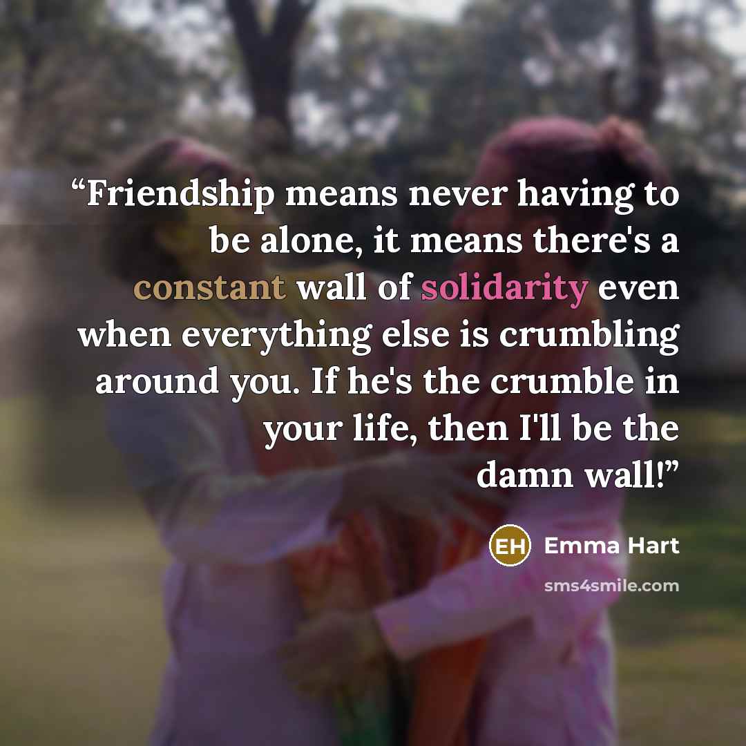 “Friendship means never having to be alone, it means there's a constant wall of solidarity even when everything else is crumbling around you. If he's the crumble in your life, then I'll be the damn wall!” quote by Emma Hart