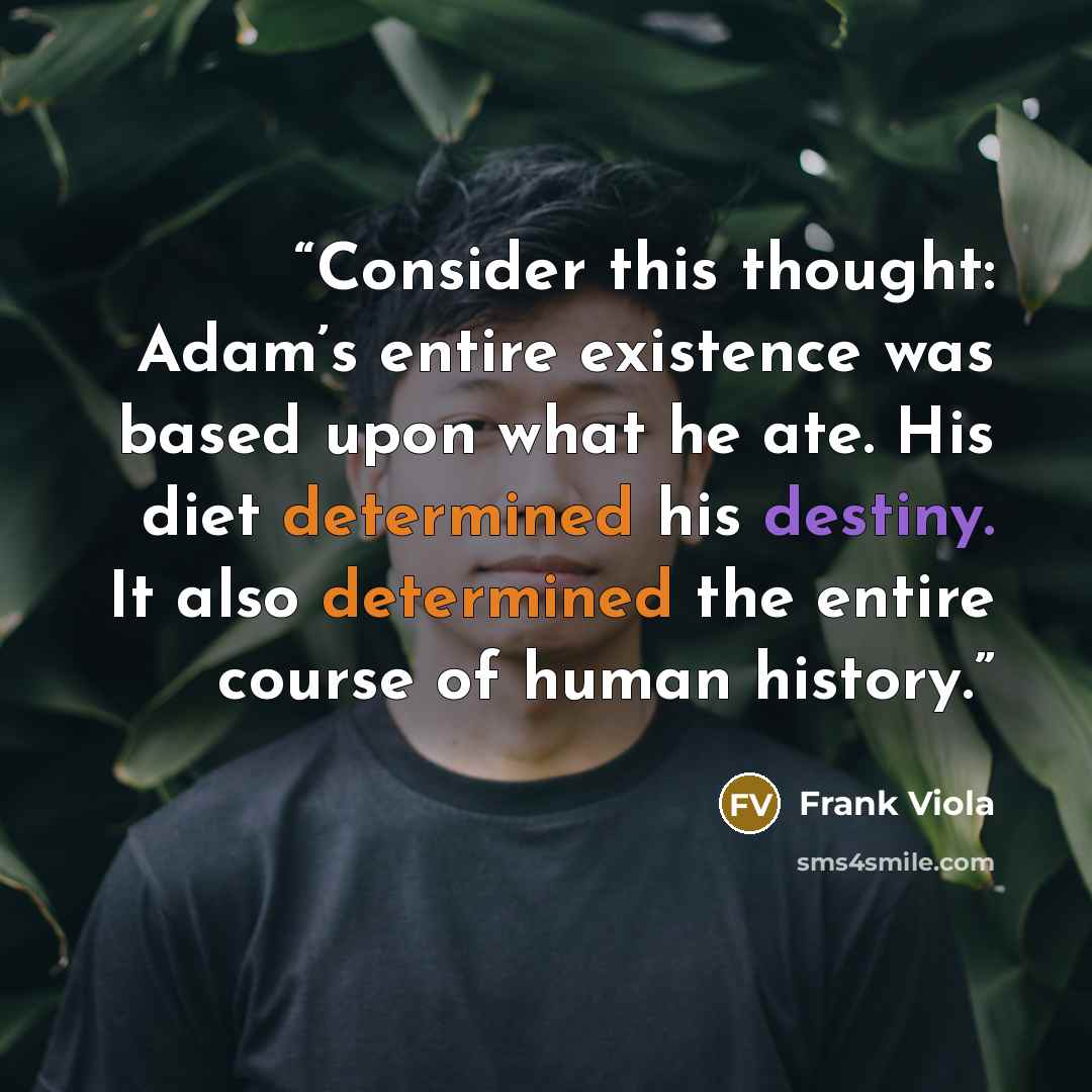 “Consider this thought: Adam’s entire existence was based upon what he ate. His diet determined his destiny. It also determined the entire course of human history.” quote by Frank Viola