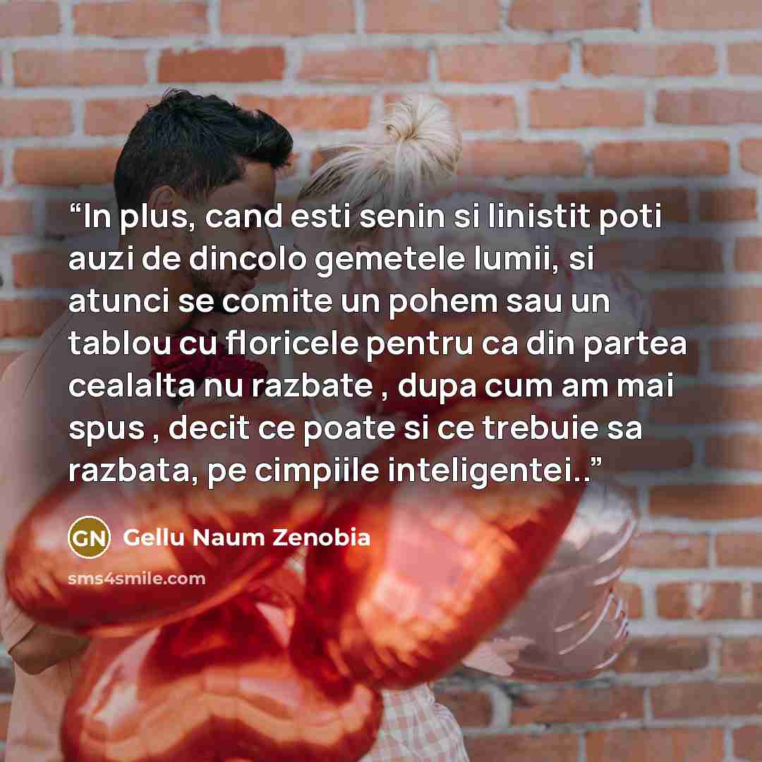 “In plus, cand esti senin si linistit poti auzi de dincolo gemetele lumii, si atunci se comite un pohem sau un tablou cu floricele pentru ca din partea cealalta nu razbate , dupa cum am mai spus , decit ce poate si ce trebuie sa razbata, pe cimpiile inteligentei..” quote by Gellu Naum Zenobia