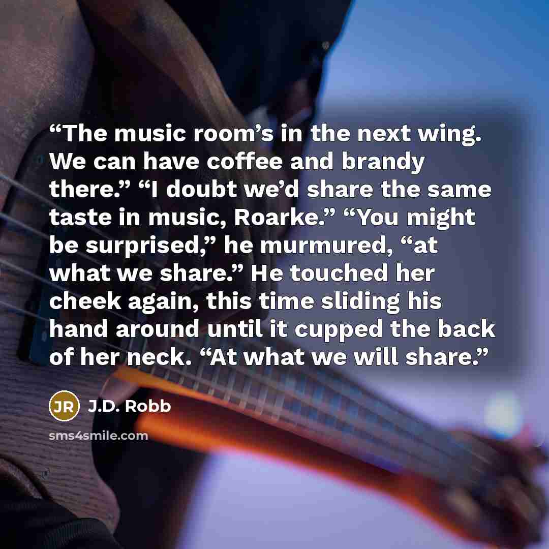 “The music room’s in the next wing. We can have coffee and brandy there.” “I doubt we’d share the same taste in music, Roarke.” “You might be surprised,” he murmured, “at what we share.” He touched her cheek again, this time sliding his hand around until it cupped the back of her neck. “At what we…” quote by J.D. Robb