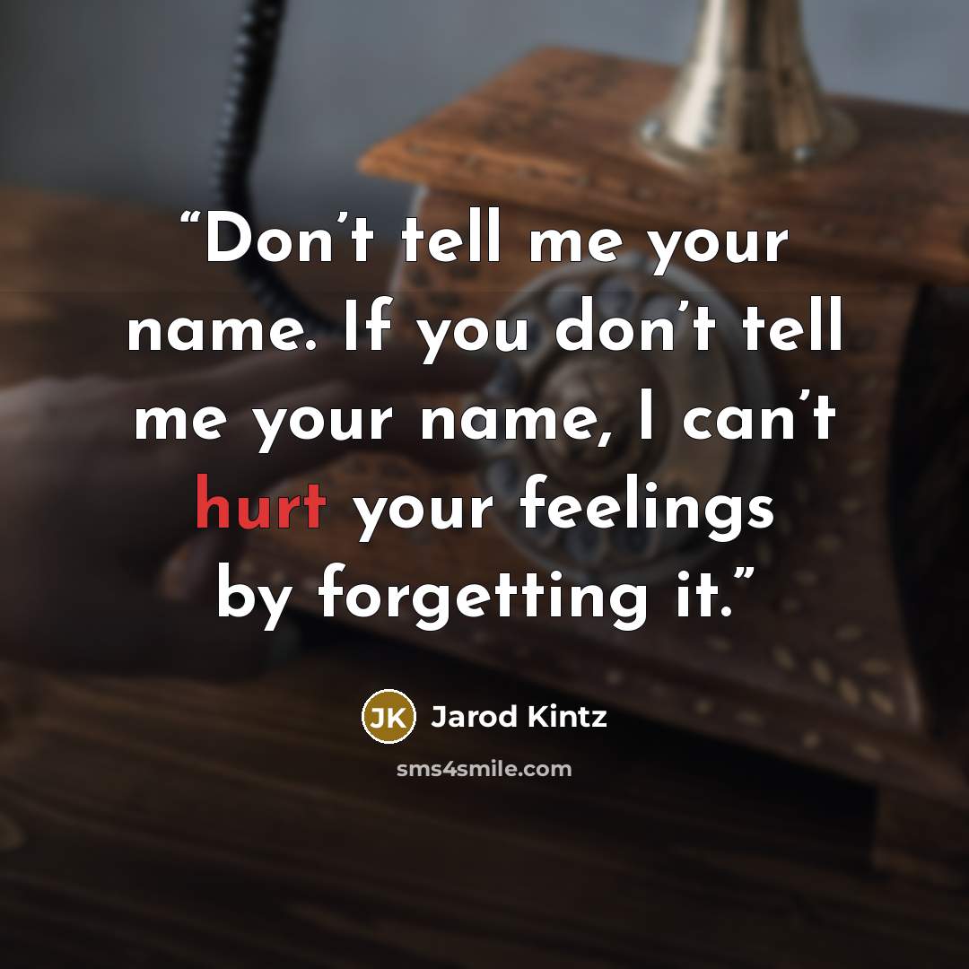 “Don’t tell me your name. If you don’t tell me your name, I can’t hurt your feelings by forgetting it.” quote by Jarod Kintz