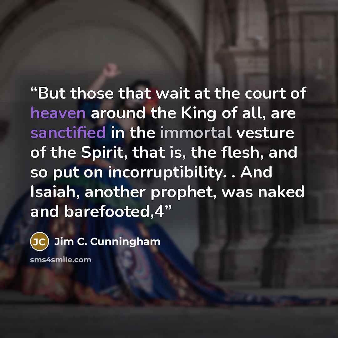 “But those that wait at the court of heaven around the King of all, are sanctified in the immortal vesture of the Spirit, that is, the flesh, and so put on incorruptibility. . And Isaiah, another prophet, was naked and barefooted,4” quote by Jim C. Cunningham