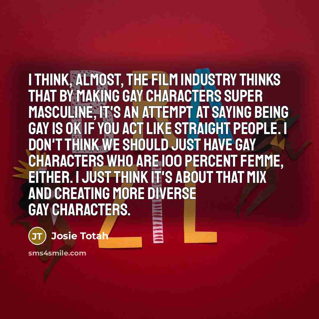 “I think, almost, the film industry thinks that by making gay characters super masculine, it's an attempt at saying being gay is OK if you act like straight people. I don't think we should just have gay characters who are 100 percent femme, either. I just think it's about that mix and creating more…” quote by Josie Totah