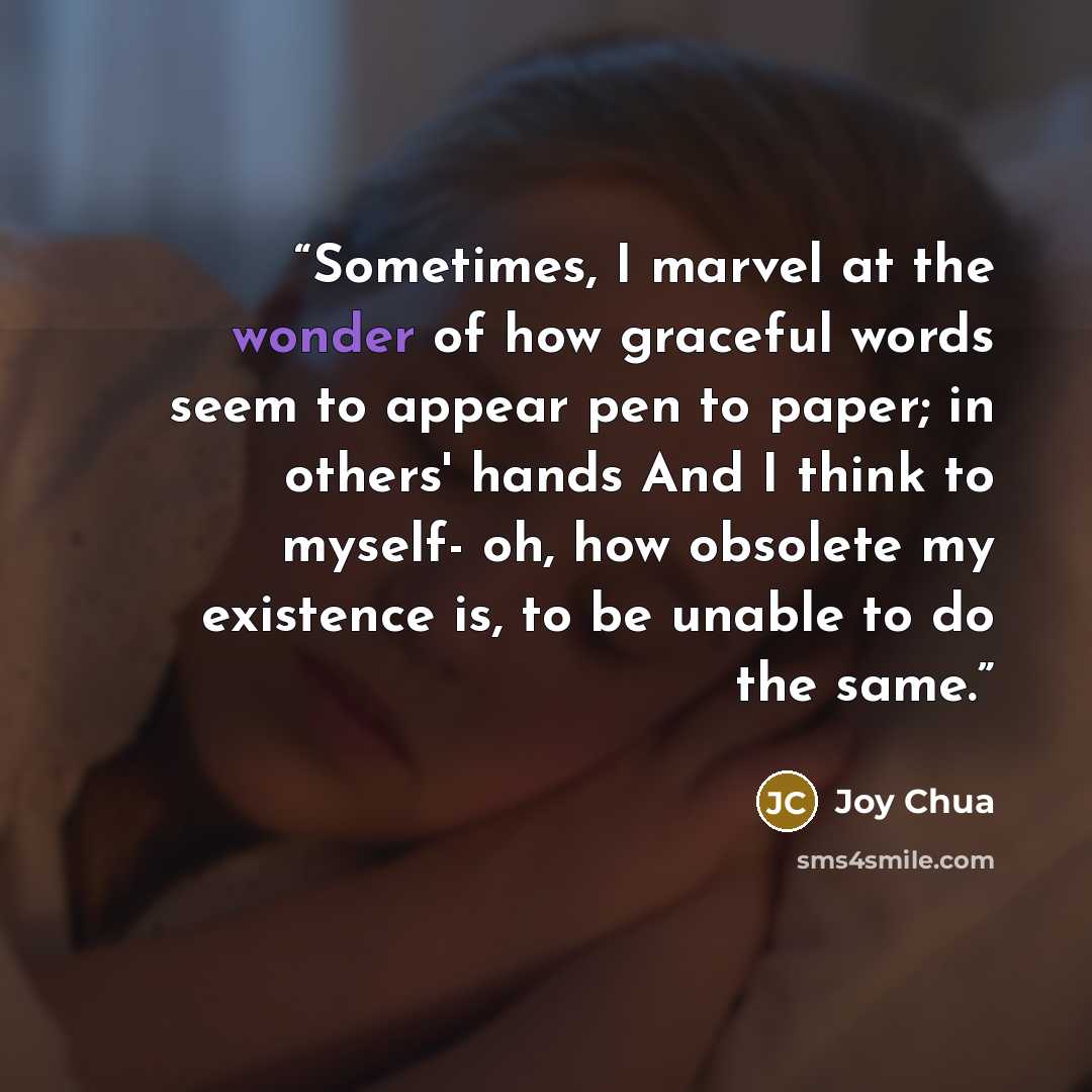 “Sometimes, I marvel at the wonder of how graceful words seem to appear pen to paper; in others' hands And I think to myself- oh, how obsolete my existence is, to be unable to do the same.” quote by Joy Chua