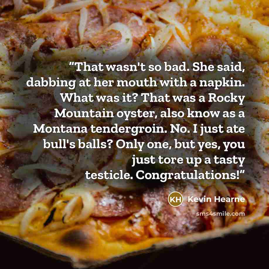 “That wasn't so bad. She said, dabbing at her mouth with a napkin. What was it? That was a Rocky Mountain oyster, also know as a Montana tendergroin. No. I just ate bull's balls? Only one, but yes, you just tore up a tasty testicle. Congratulations!” quote by Kevin Hearne