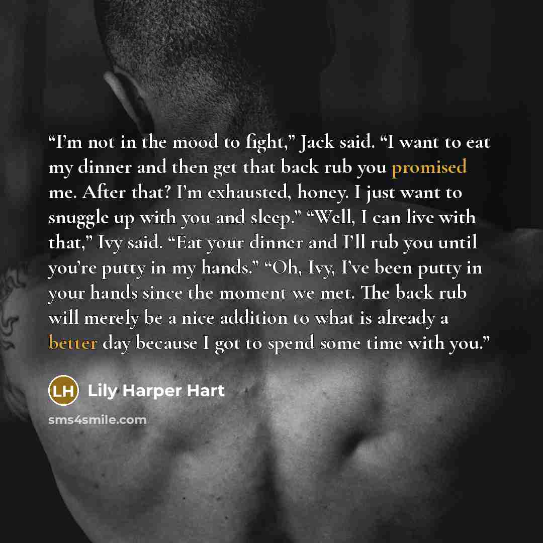 “I’m not in the mood to fight,” Jack said. “I want to eat my dinner and then get that back rub you promised me. After that? I’m exhausted, honey. I just want to snuggle up with you and sleep.” “Well, I can live with that,” Ivy said. “Eat your dinner and I’ll rub you until you’re putty in my hands.”…” quote by Lily Harper Hart