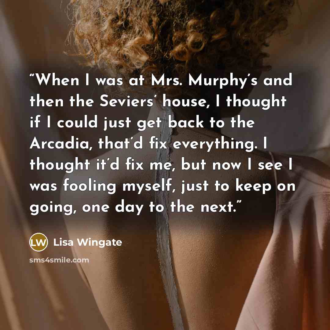 “When I was at Mrs. Murphy’s and then the Seviers’ house, I thought if I could just get back to the Arcadia, that’d fix everything. I thought it’d fix me, but now I see I was fooling myself, just to keep on going, one day to the next.” quote by Lisa Wingate