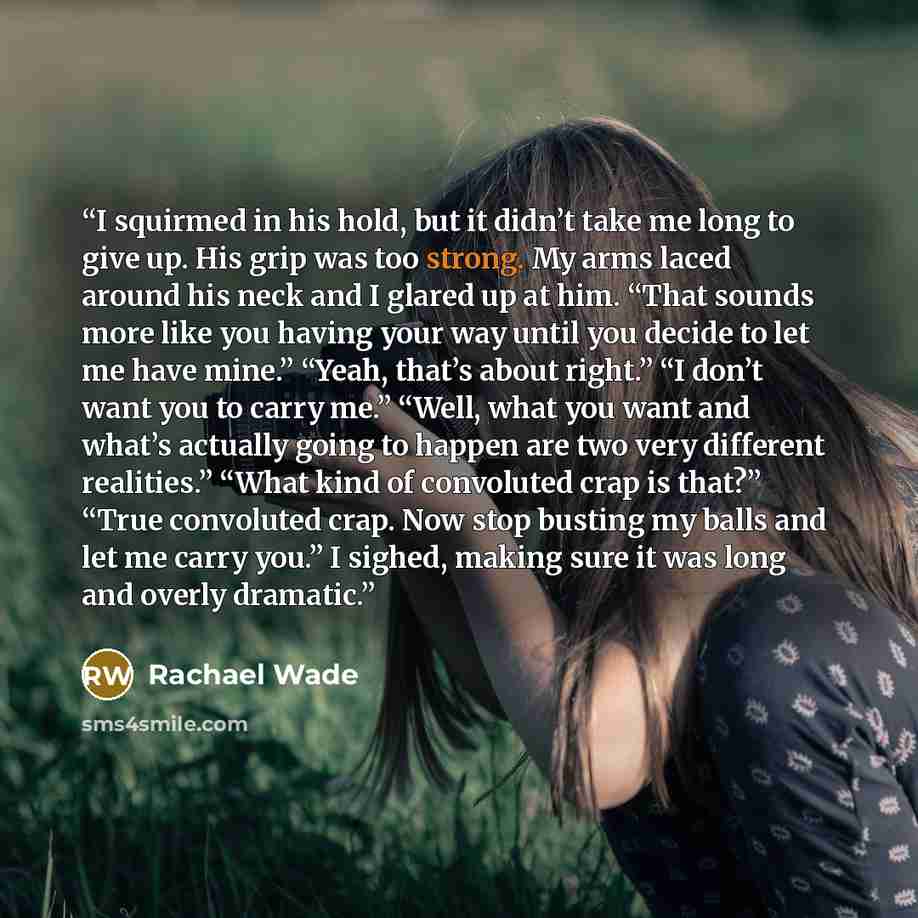 “I squirmed in his hold, but it didn’t take me long to give up. His grip was too strong. My arms laced around his neck and I glared up at him. “That sounds more like you having your way until you decide to let me have mine.” “Yeah, that’s about right.” “I don’t want you to carry me.” “Well, what…” quote by Rachael Wade