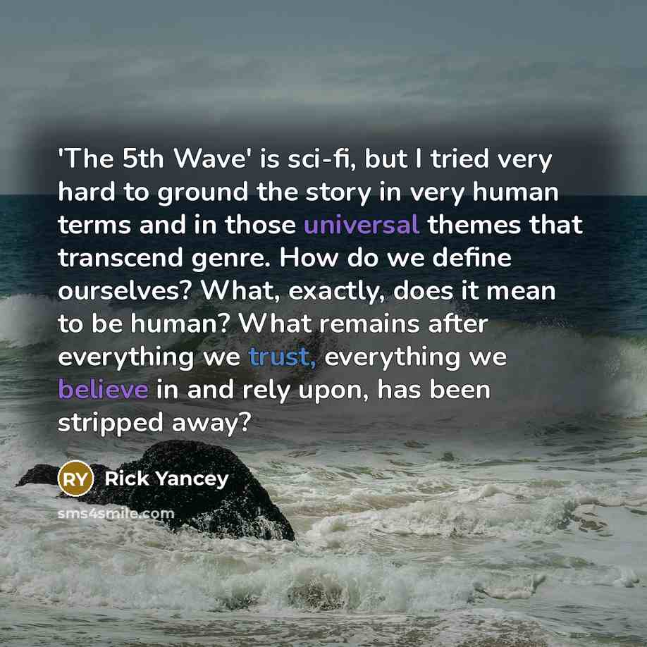 “'The 5th Wave' is sci-fi, but I tried very hard to ground the story in very human terms and in those universal themes that transcend genre. How do we define ourselves? What, exactly, does it mean to be human? What remains after everything we trust, everything we believe in and rely upon, has been…” quote by Rick Yancey