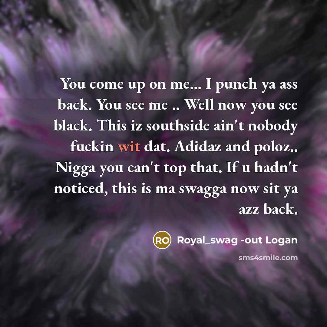 “You come up on me... I punch ya ass back. You see me .. Well now you see black. This iz southside ain't nobody fuckin wit dat. Adidaz and poloz.. Nigga you can't top that. If u hadn't noticed, this is ma swagga now sit ya azz back.” quote by Royal_swag -out Logan