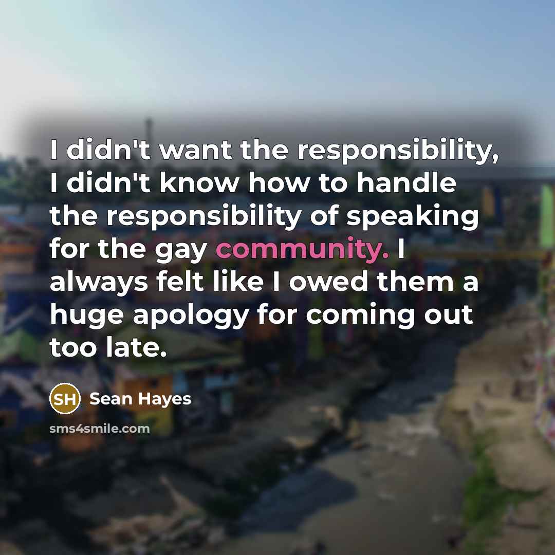 “I didn't want the responsibility, I didn't know how to handle the responsibility of speaking for the gay community. I always felt like I owed them a huge apology for coming out too late.” quote by Sean Hayes