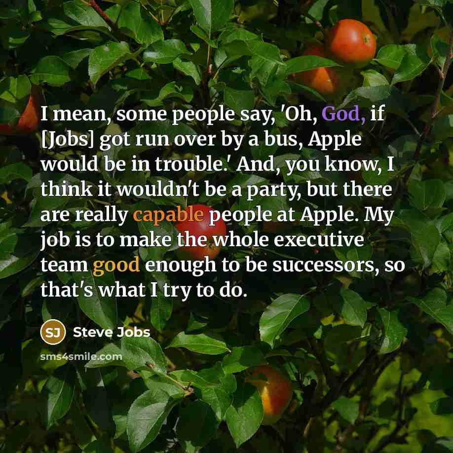 “I mean, some people say, 'Oh, God, if [Jobs] got run over by a bus, Apple would be in trouble.' And, you know, I think it wouldn't be a party, but there are really capable people at Apple. My job is to make the whole executive team good enough to be successors, so that's what I try to do.” quote by Steve Jobs