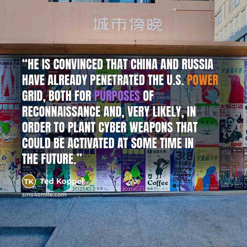 “He is convinced that China and Russia have already penetrated the U.S. power grid, both for purposes of reconnaissance and, very likely, in order to plant cyber weapons that could be activated at some time in the future.” quote by Ted Koppel