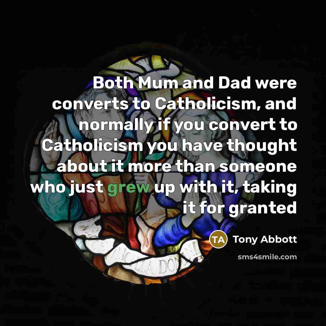 “Both Mum and Dad were converts to Catholicism, and normally if you convert to Catholicism you have thought about it more than someone who just grew up with it, taking it for granted” quote by Tony Abbott