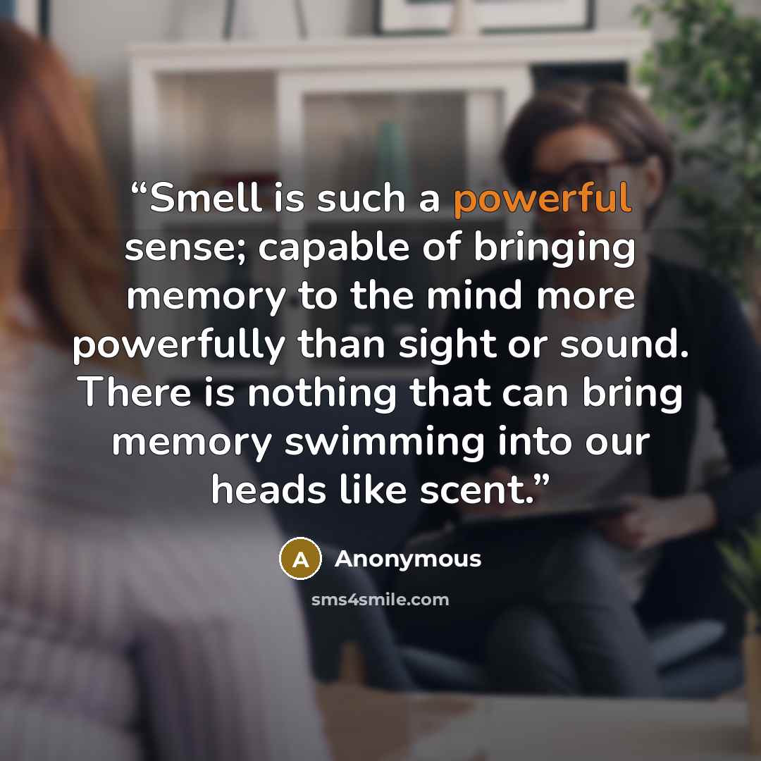 “Smell is such a powerful sense; capable of bringing memory to the mind more powerfully than sight or sound. There is nothing that can bring memory swimming into our heads like scent.” quote by Anonymous