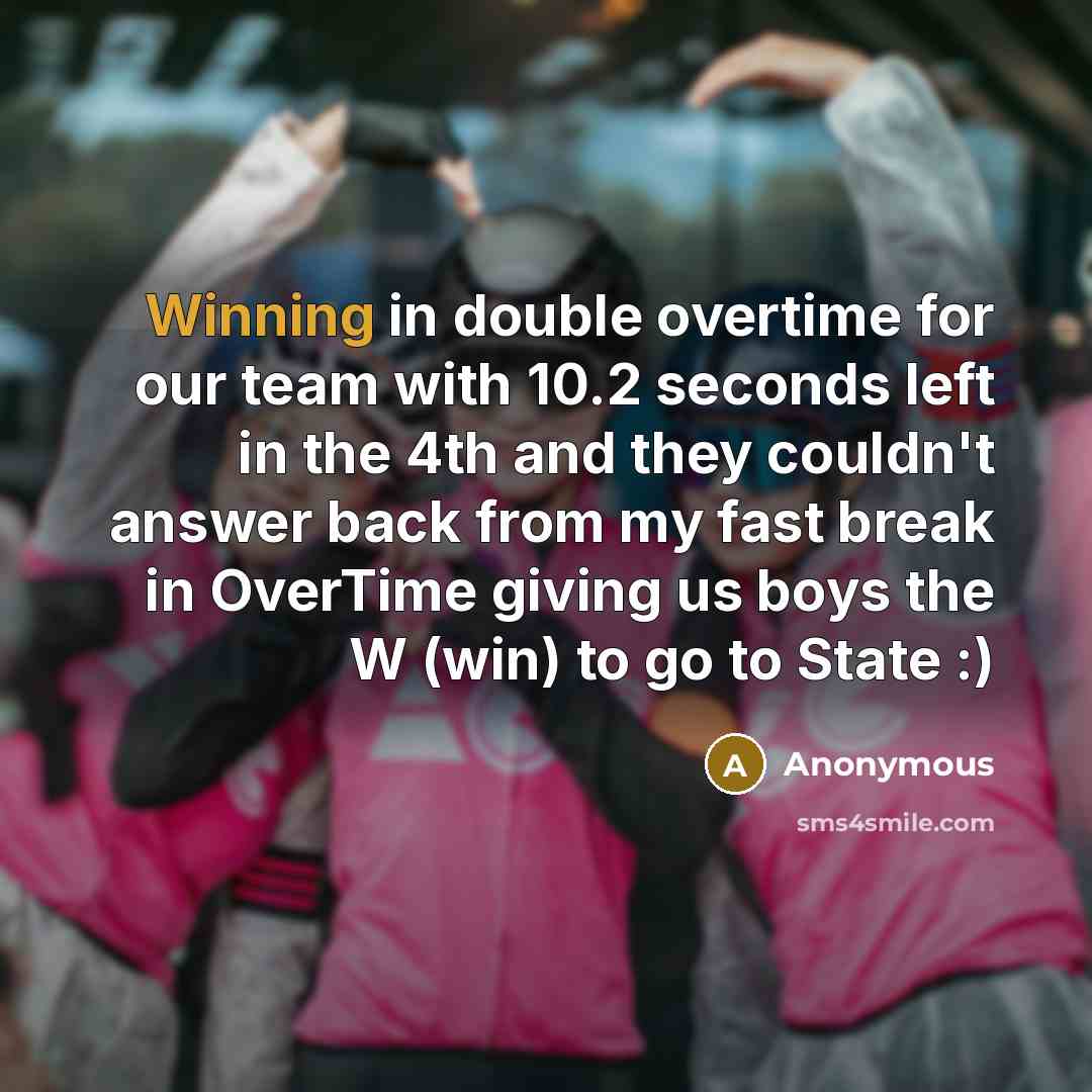 “Winning in double overtime for our team with 10.2 seconds left in the 4th and they couldn't answer back from my fast break in OverTime giving us boys the W (win) to go to State :)” quote by Anonymous