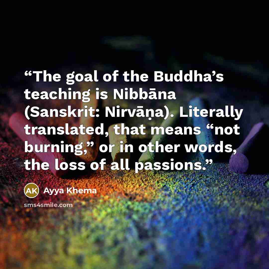 “The goal of the Buddha’s teaching is Nibbāna (Sanskrit: Nirvāṇa). Literally translated, that means “not burning,” or in other words, the loss of all passions.” quote by Ayya Khema