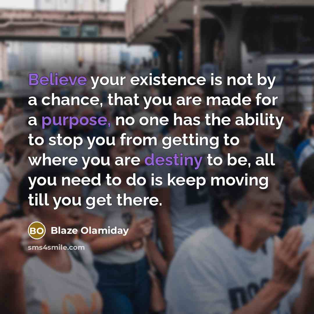 “Believe your existence is not by a chance, that you are made for a purpose, no one has the ability to stop you from getting to where you are destiny to be, all you need to do is keep moving till you get there.” quote by Blaze Olamiday