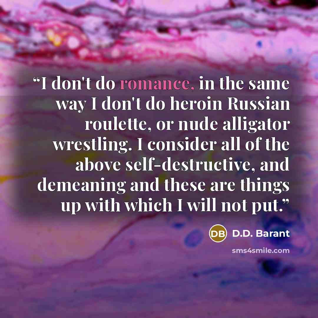 “I don't do romance, in the same way I don't do heroin Russian roulette, or nude alligator wrestling. I consider all of the above self-destructive, and demeaning and these are things up with which I will not put.” quote by D.D. Barant