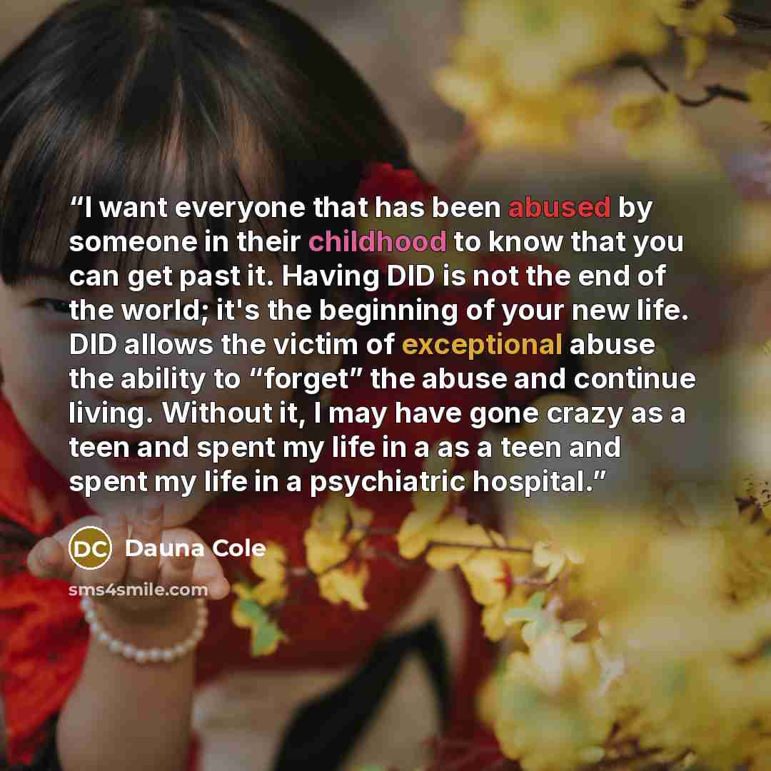 “I want everyone that has been abused by someone in their childhood to know that you can get past it. Having DID is not the end of the world; it's the beginning of your new life. DID allows the victim of exceptional abuse the ability to “forget” the abuse and continue living. Without it, I may have…” quote by Dauna Cole