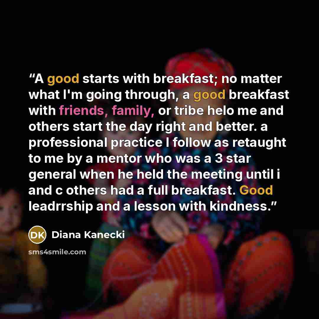“A good starts with breakfast; no matter what I'm going through, a good breakfast with friends, family, or tribe helo me and others start the day right and better. a professional practice I follow as retaught to me by a mentor who was a 3 star general when he held the meeting until i and c others…” quote by Diana Kanecki